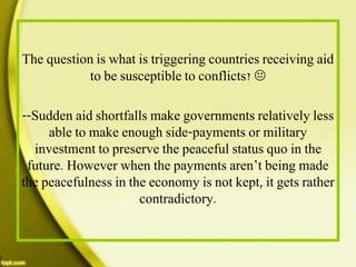 The question is what is triggering countries receiving aid
to be susceptible to conflicts? 
--Sudden aid shortfalls make governments relatively less
able to make enough side-payments or military
investment to preserve the peaceful status quo in the
future. However when the payments aren’t being made
the peacefulness in the economy is not kept, it gets rather
contradictory.
 