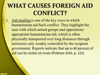 WHAT CAUSES FOREIGN AID
CONFLICT?
1. Aid stealing is one of the key ways in which
humanitarian aid fuels conflict. They highlight the
ease with which armed groups and oppositions
appropriate humanitarian aid, which is often
physically transported over long distances through
territories only weakly controlled by the recipient
government. Reports indicate that up to 80 percent of
aid can be stolen en route (Polman 2010, p. 121).
 