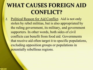 WHAT CAUSES FOREIGN AID
CONFLICT?
2. Political Reason for Aid Conflict: Aid is not only
stolen by rebel militias, but is also appropriated by
the ruling government, its military, and government
supporters. In other words, both sides of civil
conflicts can benefit from food aid. Governments
that receive aid often target it to specific populations,
excluding opposition groups or populations in
potentially rebellious regions.
 
