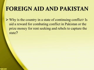 FOREIGN AID AND PAKISTAN
 Why is the country in a state of continuing conflict? Is
aid a reward for combating conflict in Pakistan or the
prize money for rent seeking and rebels to capture the
state?
 