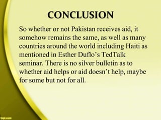 CONCLUSION
So whether or not Pakistan receives aid, it
somehow remains the same, as well as many
countries around the world including Haiti as
mentioned in Esther Duflo’s TedTalk
seminar. There is no silver bulletin as to
whether aid helps or aid doesn’t help, maybe
for some but not for all.
 