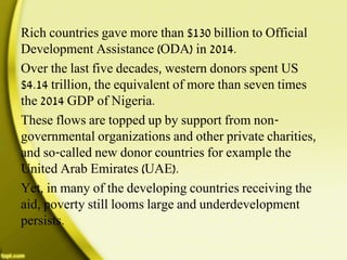 Rich countries gave more than $130 billion to Official
Development Assistance (ODA) in 2014.
Over the last five decades, western donors spent US
$4.14 trillion, the equivalent of more than seven times
the 2014 GDP of Nigeria.
These flows are topped up by support from non-
governmental organizations and other private charities,
and so-called new donor countries for example the
United Arab Emirates (UAE).
Yet, in many of the developing countries receiving the
aid, poverty still looms large and underdevelopment
persists.
 