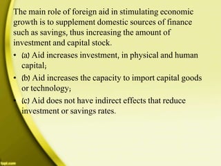The main role of foreign aid in stimulating economic
growth is to supplement domestic sources of finance
such as savings, thus increasing the amount of
investment and capital stock.
• (a) Aid increases investment, in physical and human
capital;
• (b) Aid increases the capacity to import capital goods
or technology;
• (c) Aid does not have indirect effects that reduce
investment or savings rates.
 