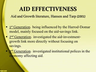 AID EFFECTIVENESS
Aid and Growth literature, Hansen and Tarp (2001)
 1st Generation: being influenced by the Harrod-Domar
model, mainly focused on the aid-savings link.
 2nd Generation: investigated the aid-investment-
growth link more directly without focusing on
savings.
 3rd Generation: investigated institutional polices in the
economy affecting aid.
 
