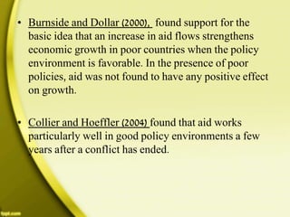 • Burnside and Dollar (2000), found support for the
basic idea that an increase in aid flows strengthens
economic growth in poor countries when the policy
environment is favorable. In the presence of poor
policies, aid was not found to have any positive effect
on growth.
• Collier and Hoeffler (2004) found that aid works
particularly well in good policy environments a few
years after a conflict has ended.
 