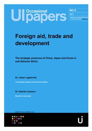 NO 5
                                                 2011
                                                 Published by The Swedish Institute
                                                 of International Affairs. www.ui.se




Foreign aid, trade and
development

The strategic presence of China, Japan and Korea in
sub-Saharan Africa




Dr. Johan Lagerkvist
The Swedish Institute of International Affairs




Dr. Gabriel Jonsson
Stockholm University




ISBN 978-91-86704-14-8
 