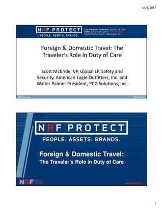 6/28/2017
1
Foreign & Domestic Travel: The
Traveler’s Role in Duty of Care
Scott Mcbride, VP, Global LP, Safety and
Security, American Eagle Outfitters, Inc. and
Walter Palmer President, PCG Solutions, Inc.
Foreign & Domestic Travel:
The Traveler’s Role in Duty of Care
 