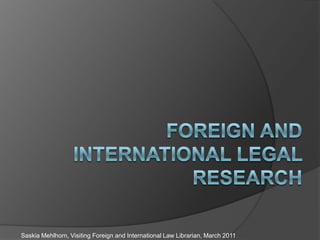Foreign and International Legal Research Saskia Mehlhorn, Visiting Foreign and International Law Librarian, March 2011 