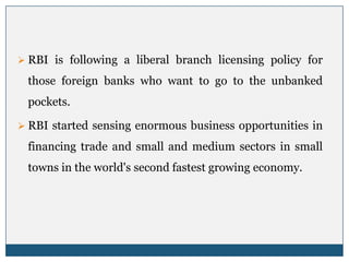  RBI is following a liberal branch licensing policy for

 those foreign banks who want to go to the unbanked
 pockets.

 RBI started sensing enormous business opportunities in

 financing trade and small and medium sectors in small
 towns in the world's second fastest growing economy.
 