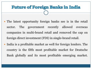  The latest opportunity foreign banks see is in the retail

  sector.   The   government     recently   allowed   overseas
  companies in multi-brand retail and removed the cap on
  foreign direct investment (FDI) in single-brand retail.

 India is a profitable market as well for foreign lenders. The

  country is the fifth most profitable market for Deutsche
  Bank globally and its most profitable emerging market.
 