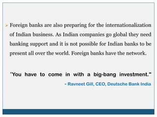  Foreign banks are also preparing for the internationalization

  of Indian business. As Indian companies go global they need
  banking support and it is not possible for Indian banks to be
  present all over the world. Foreign banks have the network.



  "You have to come in with a big-bang investment."
                         - Ravneet Gill, CEO, Deutsche Bank India
 