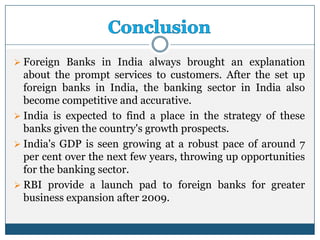  Foreign Banks in India always brought an explanation
  about the prompt services to customers. After the set up
  foreign banks in India, the banking sector in India also
  become competitive and accurative.
 India is expected to find a place in the strategy of these
  banks given the country's growth prospects.
 India's GDP is seen growing at a robust pace of around 7
  per cent over the next few years, throwing up opportunities
  for the banking sector.
 RBI provide a launch pad to foreign banks for greater
  business expansion after 2009.
 