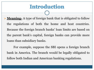  Meaning- A type of foreign bank that is obligated to follow

 the regulations of both the home and host countries.
 Because the foreign branch banks' loan limits are based on
 the parent bank's capital, foreign banks can provide more
 loans than subsidiary banks.

      For example, suppose the SBI opens a foreign branch
 bank in America. The branch would be legally obligated to
 follow both Indian and American banking regulations.
 