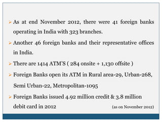  As at end November 2012, there were 41 foreign banks

  operating in India with 323 branches.

 Another 46 foreign banks and their representative offices

  in India.

 There are 1414 ATM’S ( 284 onsite + 1,130 offsite )

 Foreign Banks open its ATM in Rural area-29, Urban-268,

  Semi Urban-22, Metropolitan-1095

 Foreign Banks issued 4.92 million credit & 3.8 million

  debit card in 2012                        (as on November 2012)
 