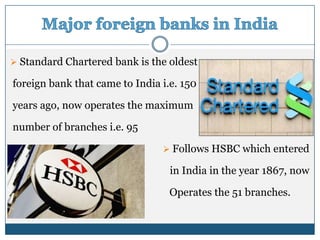  Standard Chartered bank is the oldest

foreign bank that came to India i.e. 150

years ago, now operates the maximum

number of branches i.e. 95

                                 Follows HSBC which entered

                                  in India in the year 1867, now

                                  Operates the 51 branches.
 