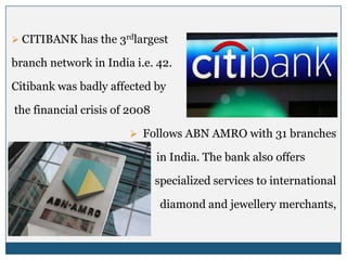  CITIBANK has the 3rdlargest

branch network in India i.e. 42.

Citibank was badly affected by

the financial crisis of 2008

                        Follows ABN AMRO with 31 branches

                               in India. The bank also offers

                               specialized services to international

                                diamond and jewellery merchants,
 