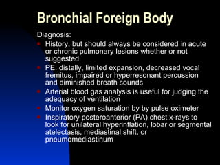Bronchial Foreign Body Diagnosis: History, but should always be considered in acute or chronic pulmonary lesions whether or not suggested PE: distally, limited expansion, decreased vocal fremitus, impaired or hyperresonant percussion and diminished breath sounds Arterial blood gas analysis is useful for judging the adequacy of ventilation Monitor oxygen saturation by by pulse oximeter Inspiratory posteroanterior (PA) chest x-rays to look for unilateral hyperinflation, lobar or segmental atelectasis, mediastinal shift, or pneumomediastinum  