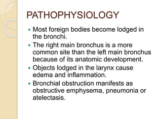 PATHOPHYSIOLOGY
 Most foreign bodies become lodged in
the bronchi.
 The right main bronchus is a more
common site than the left main bronchus
because of its anatomic development.
 Objects lodged in the larynx cause
edema and inflammation.
 Bronchial obstruction manifests as
obstructive emphysema, pneumonia or
atelectasis.
 