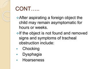 CONT…..
After aspirating a foreign object the
child may remain asymptomatic for
hours or weeks.
If the object is not found and removed
signs and symptoms of tracheal
obstruction include:
 Chocking
 Dysphagia
 Hoarseness
 