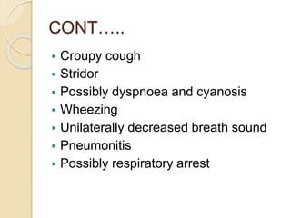 CONT…..
 Croupy cough
 Stridor
 Possibly dyspnoea and cyanosis
 Wheezing
 Unilaterally decreased breath sound
 Pneumonitis
 Possibly respiratory arrest
 