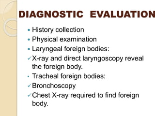 DIAGNOSTIC EVALUATION
 History collection
 Physical examination
 Laryngeal foreign bodies:
X-ray and direct laryngoscopy reveal
the foreign body.
• Tracheal foreign bodies:
Bronchoscopy
Chest X-ray required to find foreign
body.
 