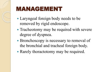 MANAGEMENT
 Laryngeal foreign body needs to be
removed by rigid endoscope.
 Tracheotomy may be required with severe
degree of dyspnea.
 Bronchoscopy is necessary to removal of
the bronchial and tracheal foreign body.
 Rarely thoractotomy may be required.
 