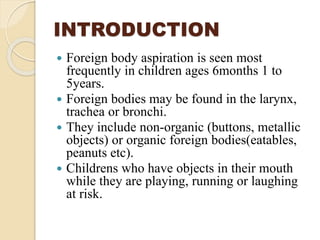 INTRODUCTION
 Foreign body aspiration is seen most
frequently in children ages 6months 1 to
5years.
 Foreign bodies may be found in the larynx,
trachea or bronchi.
 They include non-organic (buttons, metallic
objects) or organic foreign bodies(eatables,
peanuts etc).
 Childrens who have objects in their mouth
while they are playing, running or laughing
at risk.
 