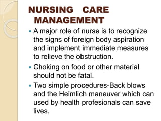 NURSING CARE
MANAGEMENT
 A major role of nurse is to recognize
the signs of foreign body aspiration
and implement immediate measures
to relieve the obstruction.
 Choking on food or other material
should not be fatal.
 Two simple procedures-Back blows
and the Heimlich maneuver which can
used by health profesionals can save
lives.
 