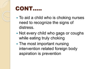 CONT…..
 To aid a child who is choking nurses
need to recognize the signs of
distress.
 Not every child who gags or coughs
while eating truly choking
 The most important nursing
intervention related foreign body
aspiration is prevention
 