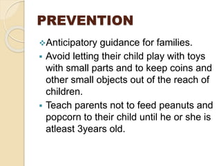 PREVENTION
Anticipatory guidance for families.
 Avoid letting their child play with toys
with small parts and to keep coins and
other small objects out of the reach of
children.
 Teach parents not to feed peanuts and
popcorn to their child until he or she is
atleast 3years old.
 