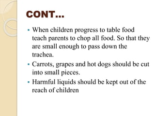 CONT…
 When children progress to table food
teach parents to chop all food. So that they
are small enough to pass down the
trachea.
 Carrots, grapes and hot dogs should be cut
into small pieces.
 Harmful liquids should be kept out of the
reach of children
 