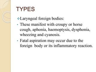 TYPES
Laryngeal foreign bodies:
• These manifest with croupy or horse
cough, aphonia, haemoptysis, dysphonia,
wheezing and cyanosis.
• Fatal aspiration may occur due to the
foreign body or its inflammatory reaction.
 