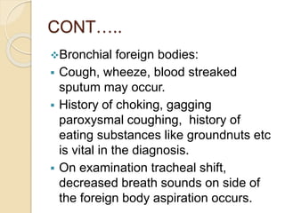 CONT…..
Bronchial foreign bodies:
 Cough, wheeze, blood streaked
sputum may occur.
 History of choking, gagging
paroxysmal coughing, history of
eating substances like groundnuts etc
is vital in the diagnosis.
 On examination tracheal shift,
decreased breath sounds on side of
the foreign body aspiration occurs.
 