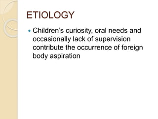 ETIOLOGY
 Children’s curiosity, oral needs and
occasionally lack of supervision
contribute the occurrence of foreign
body aspiration
 