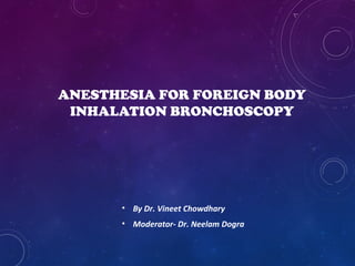 ANESTHESIA FOR FOREIGN BODY 
INHALATION BRONCHOSCOPY 
• By Dr. Vineet Chowdhary 
• Moderator- Dr. Neelam Dogra 
 
