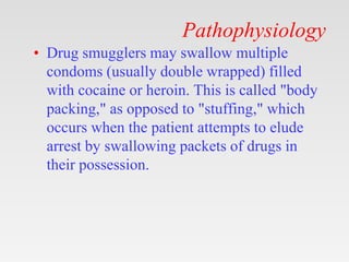 Pathophysiology
• Drug smugglers may swallow multiple
condoms (usually double wrapped) filled
with cocaine or heroin. This is called "body
packing," as opposed to "stuffing," which
occurs when the patient attempts to elude
arrest by swallowing packets of drugs in
their possession.
 