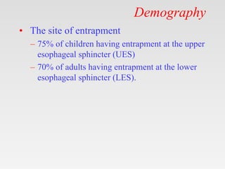 Demography
• The site of entrapment
– 75% of children having entrapment at the upper
esophageal sphincter (UES)
– 70% of adults having entrapment at the lower
esophageal sphincter (LES).
 