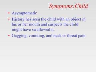 Symptoms:Child
• Asymptomatic
• History has seen the child with an object in
his or her mouth and suspects the child
might have swallowed it.
• Gagging, vomiting, and neck or throat pain.
 