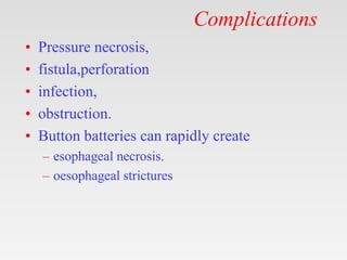 Complications
• Pressure necrosis,
• fistula,perforation
• infection,
• obstruction.
• Button batteries can rapidly create
– esophageal necrosis.
– oesophageal strictures
 