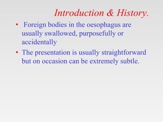 Introduction & History.
• Foreign bodies in the oesophagus are
usually swallowed, purposefully or
accidentally
• The presentation is usually straightforward
but on occasion can be extremely subtle.
 