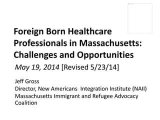 Foreign Born Healthcare
Professionals in Massachusetts:
Challenges and Opportunities
Jeff Gross
Director, New Americans Integration Institute (NAII)
Massachusetts Immigrant and Refugee Advocacy
Coalition
May 19, 2014 [Revised 5/23/14]
 