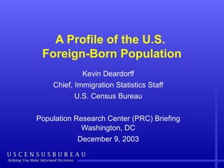 A Profile of the U.S. 
Foreign-Born Population 
Kevin Deardorff 
Chief, Immigration Statistics Staff 
U.S. Census Bureau 
Population Research Center (PRC) Briefing 
Washington, DC 
December 9, 2003 
 