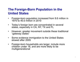 The Foreign-Born Population in the
United States
•   Foreign-born population increased from 9.6 million in
    1970 to 40.0 million in 2010
•   Today’s foreign born are concentrated in several
    states, especially in CA, NY, TX and FL
•   However, greater movement outside these traditional
    “gateway states”
•   Some evidence immigration to the United States
    slowed after 2005
•   Foreign-born households are larger, include more
    children under 18, and are more likely to be
    multigenerational


                                                            1
 