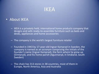 IKEA
• About IKEA

  – IKEA is a privately held, international home products company that
    designs and sells ready-to-assemble furniture such as beds and
    desks, appliances and home accessories

  – The company is the world's largest furniture retailer

  – Founded in 1943 by 17-year-old Ingvar Kamprad in Sweden, the
    company is named as an acronym comprising the initials of the
    founder's name (Ingvar Kamprad), the farm where he grew up
    (Elmtaryd), and his home parish (Agunnaryd, in Småland, South
    Sweden)

  – The chain has 313 stores in 38 countries, most of them in
    Europe, North America, Asia and Australia
 