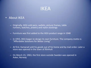 IKEA
• About IKEA

  – Originally, IKEA sold pens, wallets, picture frames, table
    runners, watches, jewelry and nylon stockings

  – Furniture was first added to the IKEA product range in 1948

  – In 1955, IKEA began to design its own furniture. The company motto is:
    "Affordable Solutions for Better Living”

  – At first, Kamprad sold his goods out of his home and by mail order. Later a
    store was opened in the town of Älmhult

  – On March 23, 1963, the first store outside Sweden was opened in
    Asker, Norway
 