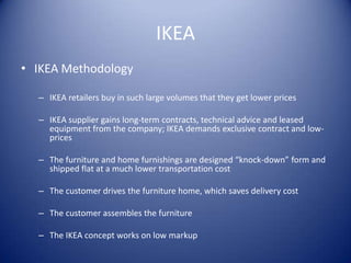 IKEA
• IKEA Methodology

  – IKEA retailers buy in such large volumes that they get lower prices

  – IKEA supplier gains long-term contracts, technical advice and leased
    equipment from the company; IKEA demands exclusive contract and low-
    prices

  – The furniture and home furnishings are designed “knock-down” form and
    shipped flat at a much lower transportation cost

  – The customer drives the furniture home, which saves delivery cost

  – The customer assembles the furniture

  – The IKEA concept works on low markup
 