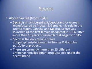 Secret
• About Secret (from P&G)
  – Secret is an antiperspirant/deodorant for women
    manufactured by Procter & Gamble. It is sold in the
    United States, Canada, and Mexico. Secret was
    launched as the first female deodorant in 1956, after
    more than 10 years of research that began in 1945
  – Secret is the only female brand
    antiperspirant/deodorant in Procter & Gamble’s
    portfolio of products
  – There are currently more than 55 different
    antiperspirant/deodorant products sold under the
    Secret brand
 