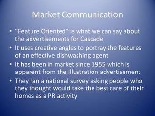 Market Communication
• “Feature Oriented” is what we can say about
  the advertisements for Cascade
• It uses creative angles to portray the features
  of an effective dishwashing agent
• It has been in market since 1955 which is
  apparent from the Illustration advertisement
• They ran a national survey asking people who
  they thought would take the best care of their
  homes as a PR activity
 