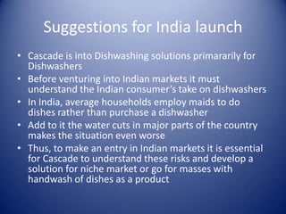 Suggestions for India launch
• Cascade is into Dishwashing solutions primararily for
  Dishwashers
• Before venturing into Indian markets it must
  understand the Indian consumer’s take on dishwashers
• In India, average households employ maids to do
  dishes rather than purchase a dishwasher
• Add to it the water cuts in major parts of the country
  makes the situation even worse
• Thus, to make an entry in Indian markets it is essential
  for Cascade to understand these risks and develop a
  solution for niche market or go for masses with
  handwash of dishes as a product
 