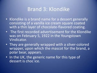 Brand 3: Klondike
• Klondike is a brand name for a dessert generally
  consisting of a vanilla ice cream square coated
  with a thin layer of chocolate-flavored coating.
• The first recorded advertisement for the Klondike
  was on February 5, 1922 in the Youngstown
  Vindicator.
• They are generally wrapped with a silver-colored
  wrapper, upon which the mascot for the brand, a
  polar bear, appears.
• In the UK, the generic name for this type of
  dessert is choc ice.
 